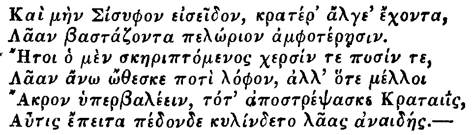 Greek: Kaì màen Sisyphon eiseidon, kratér' alge' échonta,
  Laan Bastázonta pelôrion amphotéraesin.
  Aetoi ho mèn skaeriptómenos chersín te posín te,
  Laan anô ôtheske potì lóphon, all' hote mélloi
  Akron hyperbaléein, tot' apostrépsaske krataiis,
  Autis épeita pédonde kylíndeto laas anaidáes.