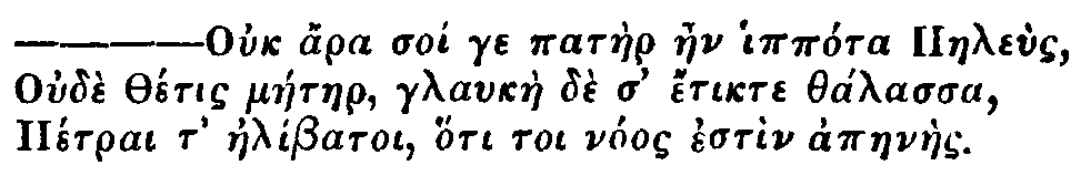 Greek: Ouch ara soi ge patàer aen ippóra Paeleùs
Oudè Thétis máetaer, glaukàe dè d' étikte thálassa
Pétrai t' aelíbatoi, hóti toi nóos estìn apaenàes.