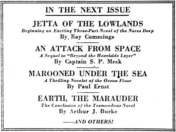 IN THE NEXT ISSUE

JETTA OF THE LOWLANDS
Beginning an Exciting Three-Part Novel of the Nares Deep
By Ray Cummings

AN ATTACK FROM SPACE
A Sequel to "Beyond the Heaviside Layer"
By Captain S. P. Meek

MAROONED UNDER THE SEA
A Thrilling Novelet of the Ocean Floor
By Paul Ernst

EARTH, THE MARAUDER
The Conclusion of the Tremendous Novel
By Arthur J. Burks

&mdash;&mdash;AND OTHERS!