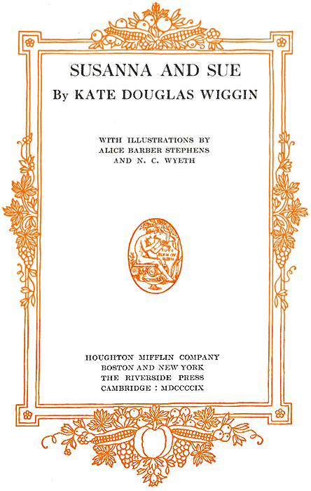 SUSANNA AND SUE By KATE DOUGLAS WIGGIN
WITH ILLUSTRATIONS BY ALICE BARBER STEPHENS AND N. C. WYETH - HOUGHTON MIFFLIN
COMPANY - BOSTON AND NEW YORK - THE RIVERSIDE PRESS - CAMBRIDGE: MDCCCCIX