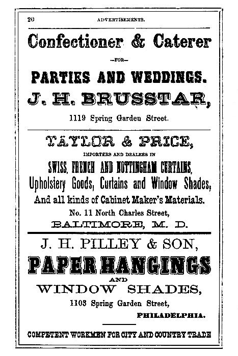 Confectioner & Caterer
--FOR--
PARTIES AND WEDDINGS.

J.H. BRUSSTAR,
1119 Spring Garden Street.

-----

TAYLOR & PRICE,

IMPORTERS AND DEALERS IN

SWISS, FRENCH AND NOTTINGHAM CURTAINS,
Upholstery Goods, Curtains and Window Shades,
And all kinds of Cabinet Maker's Materials.

No. 11 North Charles Street,
BALTIMORE, M. D.

-----

J. H. PILLEY & SON,

PAPER HANGINGS
AND
WINDOW SHADES,

1103 Spring Garden Street,
PHILADELPHIA.

COMPETENT WORKMEN FOR CITY AND COUNTRY TRADE