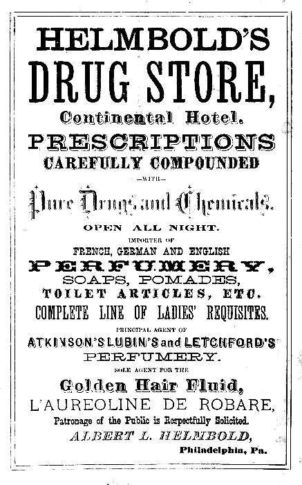HELMBOLD'S
DRUG STORE,
Continental Hotel.

PRESCRIPTIONS
CAREFULLY COMPOUNDED
--WITH--
Pure Drugs and Chemicals.

OPEN ALL NIGHT.

IMPORTER OF
FRENCH, GERMAN AND ENGLISH
PERFUMERY,
SOAPS, POMADES,
TOILET ARTICLES, ETC.

COMPLETE LINE OF LADIES' REQUISITES.

PRINCIPAL AGENT OF
ATKINSON'S LUBIN'S and LETCHFORD'S
PERFUMERY.

SOLE AGENT FOR THE
Golden Hair Fluid,
L'AUREOLINE DE ROBARE,
Patronage of the Public is Respectfully Solicited.

ALBERT L. HELMBOLD,
Philadelphia, Pa.