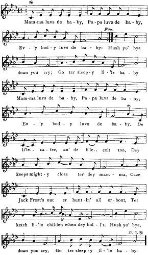Mam-ma luvs de ba-by, Pa-pa luvs de ba-by, Ev-’y bod-y luvs de ba-by: Hush yo’
bye doan you cry; Go ter sleep-y li-’le ba-by Mam-ma luvs de ba-by, Pa-pa luvs de ba-by, Ev-’y bod-y luvs de ba-by. De li’le.. ca-fee, an’
de li’le.. colt too, Dey keeps might-y close ter dey mam-ma, Caze Jack Frost’s out er hunt-in’ all er-bout, Ter
ketch li-’le chil-len when dey hol-l’r. Hush yo’ bye, doan you cry, Go ter sleep-y li-’le ba-by.