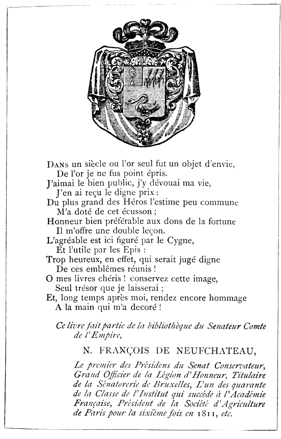 Dans un siècle où l’or seul fut un objet d’envie,
De l’or je ne fus point épris.
J’aimai le bien public, j’y dévouai ma vie,
J’en ai reçu le digne prix:
Du plus grand des Héros l’estime peu commune
M’a doté de cet écusson;
Honneur bien préférable aux dons de la fortune
Il m’offre une double leçon.
L’agréable est ici figuré par le Cygne,
Et l’utile par les Epis:
Trop heureux, en effet, qui serait jugé digne
De ces emblêmes réunis!
O mes livres chéris! conservez cette image,
Seul trésor que je laisserai;
Et, long temps après moi, rendez encore hommage
A la main qui m’a decoré!

Ce livre fait partie de la bibliothèque du Senateur Comte de l’Empire,

N. FRANÇOIS DE NEUFCHATEAU,

Le premier des Présidens du Senat Conservateur, Grand Officier de la
Legion d’Honneur, Titulaire de la Sénatorerie de Bruxelles, L’un des
quarante de la Classe de l’Institut qui succéde à l’Académie Française,
Président de la Société d’Agriculture de Paris pour la sixième fois en
1811, etc.