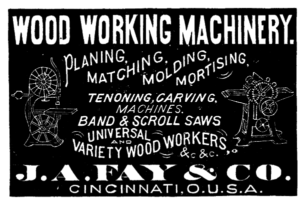 [Illustration: WOOD WORKING MACHINERY.
PLANING, MATCHING, MOLDING, MORTISING,
TENONING, CARVING,
MACHINES.
BAND & SCROLL SAWS
UNIVERSAL
AND
VARIETY WOOD WORKERS,
&.c &.c.
 J. A. FAY & CO.
CINCINNATI, O.U.S.A.]