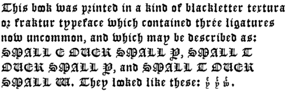 This book was printed in a kind of blackletter
textura or fraktur typeface which contained three ligatures now
uncommon, and which may be described as: SMALL E OVER SMALL Y, SMALL T
OVER SMALL Y, and SMALL T OVER SMALL W. They looked like these: (three
images).
