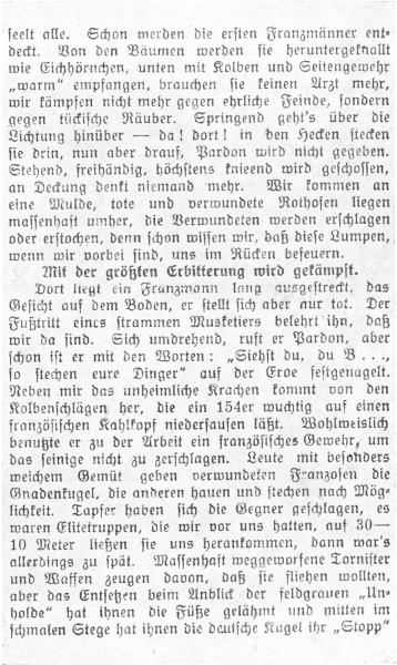 

seelt alle. Schon werden die ersten Franzmänner entdeckt.
Von den Bäumen werden sie heruntergeknallt
wie Eichhörnchen, unten mit Kolben und Seitengewehr
»warm« empfangen, brauchen sie keinen Arzt mehr,
wir kämpfen nicht mehr gegen ehrliche Feinde, sondern
gegen tückische Räuber. Springend geht’s über die
Lichtung hinüber&mdash;da! dort! in den Hecken stecken
sie drin, nun aber drauf, Pardon wird nicht gegeben.
Stehend, freihändig, höchstens knieend wird geschossen,
an Deckung denkt niemand mehr. Wir kommen an
eine Mulde, tote und verwundete Rothosen liegen
massenhaft umher, die Verwundeten werden erschlagen
oder erstochen, denn schon wissen wir, daß diese Lumpen,
wenn wir vorbei sind, uns im Rücken befeuern.

Mit der größten Erbitterung wird gekämpft.

Dort liegt ein Franzmann lang ausgestreckt, das
Gesicht auf dem Boden, er stellt sich aber nur tot. Der
Fußtritt eines strammen Musketiers belehrt ihn, daß
wir da sind. Sich umdrehend, ruft er Pardon, aber
schon ist er mit den Worten: »Siehst du, du B ...,
so stechen eure Dinger« auf der Erde festgenagelt.
Neben mir das unheimliche Krachen kommt von den
Kolbenschlägen her, die ein 154er wuchtig auf einen
französischen Kahlkopf niedersausen läßt. Wohlweislich
benutzte er zu der Arbeit ein französisches Gewehr, um
das seinige nicht zu zerschlagen. Leute mit besonders
weichem Gemüt geben verwundeten Franzosen die
Gnadenkugel, die anderen hauen und stechen nach Möglichkeit.
Tapfer haben sich die Gegner geschlagen, es
waren Elitetruppen, die wir vor uns hatten, auf 30-10
Meter ließen sie uns herankommen, dann war’s
allerdings zu spät. Massenhaft weggeworfene Tornister
und Waffen zeugen davon, daß sie fliehen wollten,
aber das Entsetzen beim Anblick der feldgrauen »Unholde«
hat ihnen die Füße gelähmt und mitten im
schmalen Stege hat ihnen die deutsche Kugel ihr »Stopp«