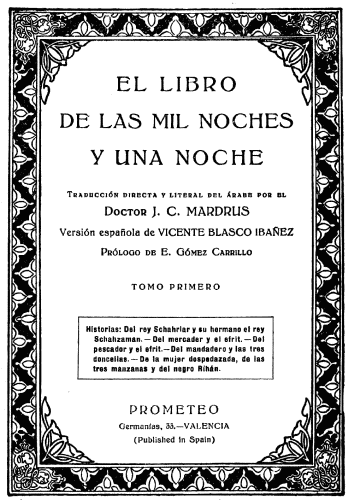 EL LIBRO
DE LAS MIL NOCHES
Y UNA NOCHE

Traducción directa y literal del árabe por el

Doctor J. C. MARDRUS

Versión española de VICENTE BLASCO IBAÑEZ

Prólogo de E. Gómez Carrillo

TOMO PRIMERO

Historias: Del rey Schahriar y su hermano el rey
Schahzaman.&mdash;Del mercader y el efrit.&mdash;Del
pescador y el efrit.&mdash;Del mandadero y las tres
doncellas.&mdash;De la mujer despedazada, de las
tres manzanas y del negro Rihán.

PROMETEO
Germanías, 33.&mdash;VALENCIA
(Published in Spain)