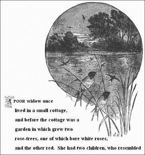 A poor widow once lived in a small cottage, and before the cottage
was a garden in which grew two rose-trees, one of which bore white
roses, and the other red. She had two children, who resembled