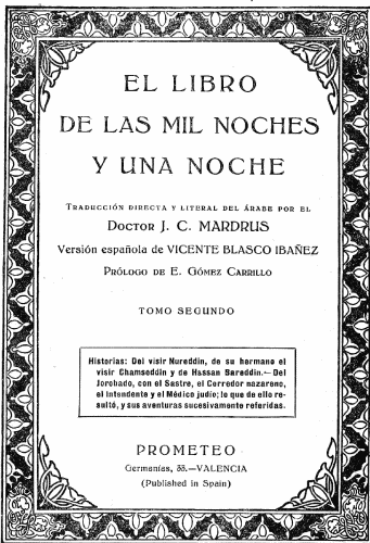 EL LIBRO
DE LAS MIL NOCHES
Y UNA NOCHE

Traducción directa y literal del árabe por el
Doctor J. C. MARDRUS

Versión española de VICENTE BLASCO IBAÑEZ

Prólogo de E. Gómez Carrillo

TOMO SEGUNDO

Historias: Del visir Nureddin, de su hermano el
visir Chamseddin y de Hassan Bareddin.&mdash;Del
Jorobado, con el Sastre, el Corredor nazareno,
el Intendente y el Médico judío; lo que de ello resultó,
y sus aventuras sucesivamente referidas.

PROMETEO
Germanías, 33.&mdash;VALENCIA
(Published in Spain)
