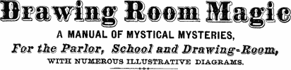 Drawing Room Magic
A MANUAL OF MYSTICAL MYSTERIES,
For the Parlor, School and Drawing-Room
WITH NUMEROUS ILLUSTRATIVE DIAGRAMS.