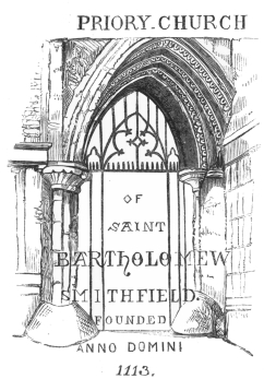 PRIORY CHURCH
OF
SAINT
BARTHOLOMEW
SMITHFIELD.
FOUNDED
ANNO DOMINI
1113.
ENTRANCE GATE, SMITHFIELD.
