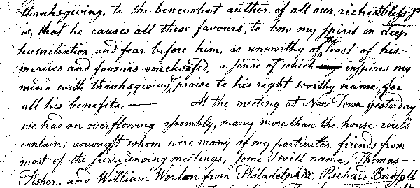 thanksgiving, to the benevolent author of all our richest bless'gs
is, that he causes all these favours, to bow my spirit in deep
humiliation, and fear before him, as unworthy of the least of his
mercies and favours vouchsafed, a sense of which inspires my
mind with thanksgiving & praise to his right worthy name for
all his benefits.&mdash;At the meeting at New Town yesterday
we had an overflowing assembly, many more than the house could
contain, amongst whom were many of my particular friends from
most of the surrounding meetings, some I will name, Thomas
Fisher, and William Worton from Philadelphia, Richard Birdsall