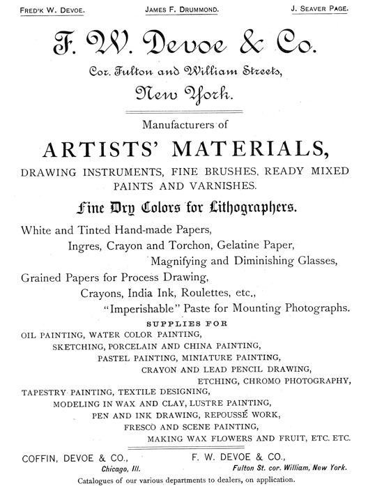 
[Advertisement:

Fred’k W. Devoe. James F. Drummond. J. Seaver Page.

F. W. Devoe & Co. Cor. Fulton and William Streets, New
York.

Manufacturers of ARTISTS’ MATERIALS, DRAWING INSTRUMENTS,
FINE BRUSHES, READY MIXED PAINTS AND VARNISHES.

Fine Dry Colors for Lithographers. White and Tinted
Hand-made Papers, Ingres, Crayon and Torchon, Gelatine
Paper, Magnifying and Diminishing Glasses, Grained Papers
for Process Drawing, Crayons, India Ink, Roulettes, etc.,
“Imperishable” Paste for Mounting Photographs.

SUPPLIES FOR OIL PAINTING, WATER COLOR PAINTING, SKETCHING,
PORCELAIN AND CHINA PAINTING, PASTEL PAINTING, MINIATURE
PAINTING, CRAYON AND LEAD PENCIL DRAWING, ETCHING, CHROMO
PHOTOGRAPHY, TAPESTRY PAINTING, TEXTILE DESIGNING, MODELING
IN WAX AND CLAY, LUSTRE PAINTING, PEN AND INK DRAWING,
REPOUSSÉ WORK, FRESCO AND SCENE PAINTING, MAKING WAX FLOWERS
AND FRUIT, ETC. ETC.

COFFIN, DEVOE & CO., Chicago, Ill.

F. W. DEVOE & CO., Fulton St. cor. William, New York.

Catalogues of our various departments to dealers, on
application.]
