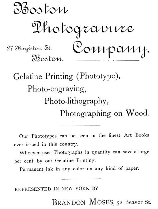
[Advertisement:

Boston Photogravure Company.

27 Boylston St. Boston.

Gelatine Printing (Phototype), Photo-engraving,
Photo-lithography, Photographing on Wood.

Our Phototypes can be seen in the finest Art Books ever
issued in this country.

Whoever uses Photographs in quantity can save a large per
cent. by our Gelatine Printing.

Permanent ink in any color on any kind of paper.

REPRESENTED IN NEW YORK BY Brandon Moses, 52 Beaver St.]
