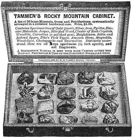 Box of Rocks TAMMEN’S ROCKY MOUNTAIN CABINET A set of 20 large Minerals, Gems and Petrifactions, systematically
arranged in a polished hardwood case.  Price, $1.35. Contains Specimen Ores of Gold Quartz, Silver, Iron, Pyrites, Zinc,
also Malachite, Jasper, Silicified Wood, Cluster of Rock Crystals,
Wavellite, Carnelian (a polished gem), Molybdenum, Satin and
Iceland Spars, Pike’s Peak Topaz, Amazon Stone, Magnetite,
Wood-Opal, Chalcopyrite and Tourmoline. Distinctly understand
these are all large specimens (1¼ inch square), and
not fragments. A Descriptive Manual is sent with each Cabinet giving the
History, Properties & Uses of the Different Minerals & Gems. Copyright, 1886, by H. H. Tammen, Denver, Colorado.