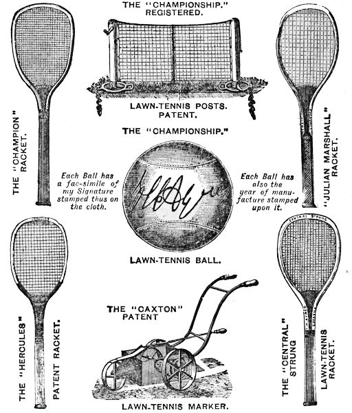THE “CHAMPIONSHIP.” REGISTERED. LAWN-TENNIS POSTS. PATENT.
THE “CHAMPION” RACKET. “JULIAN MARSHALL” RACKET.
 THE “CHAMPIONSHIP.” LAWN TENNIS BALL.
Each Ball has
a fac-simile of
my Signature
stamped thus on
the cloth.
Each Ball has
also the
year of manufacture
stamped
upon it.
THE “CAXTON” PATENT LAWN-TENNIS MARKER.
THE “HERCULES” PATENT RACKET.
 THE “CENTRAL” STRUNG LAWN-TENNIS RACKET.