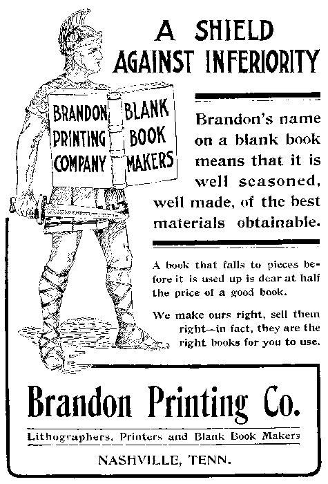 
  BRANDON PRINTING COMPANY BLANK BOOK MAKERS
  A SHIELD AGAINST INFERIORITY
  Brandon’s name on a blank book means that it is well seasoned, well made, of the best materials obtainable.
  A book that falls to pieces before it is used up is dear at half the price of a good book.
  We make ours right, sell them right—in fact, they are the right books for you to use.
  Brandon Printing Co. Lithographers, Printers and Blank Book Makers NASHVILLE, TENN.